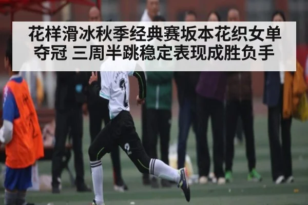 花样滑冰秋季经典赛坂本花织女单夺冠 三周半跳稳定表现成胜负手